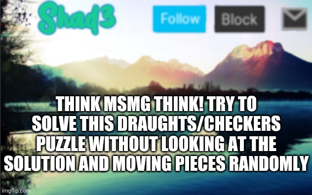 Link to the challenge in comments! | THINK MSMG THINK! TRY TO SOLVE THIS DRAUGHTS/CHECKERS PUZZLE WITHOUT LOOKING AT THE SOLUTION AND MOVING PIECES RANDOMLY | image tagged in shad3 announcement template v6,think about it,hard | made w/ Imgflip meme maker