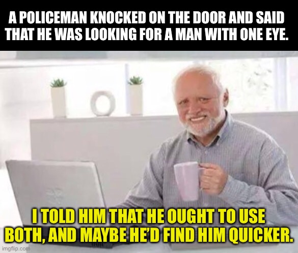 One eye | A POLICEMAN KNOCKED ON THE DOOR AND SAID THAT HE WAS LOOKING FOR A MAN WITH ONE EYE. I TOLD HIM THAT HE OUGHT TO USE BOTH, AND MAYBE HE’D FIND HIM QUICKER. | image tagged in harold | made w/ Imgflip meme maker