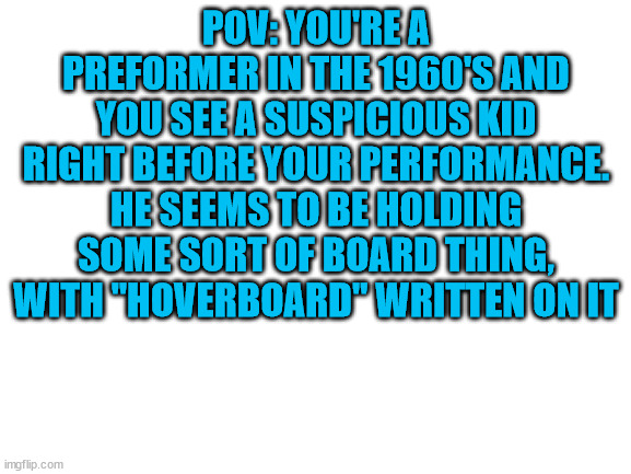 BACK TO THE FUTURE RP | POV: YOU'RE A PREFORMER IN THE 1960'S AND YOU SEE A SUSPICIOUS KID RIGHT BEFORE YOUR PERFORMANCE. HE SEEMS TO BE HOLDING SOME SORT OF BOARD THING, WITH "HOVERBOARD" WRITTEN ON IT | image tagged in blank white template | made w/ Imgflip meme maker