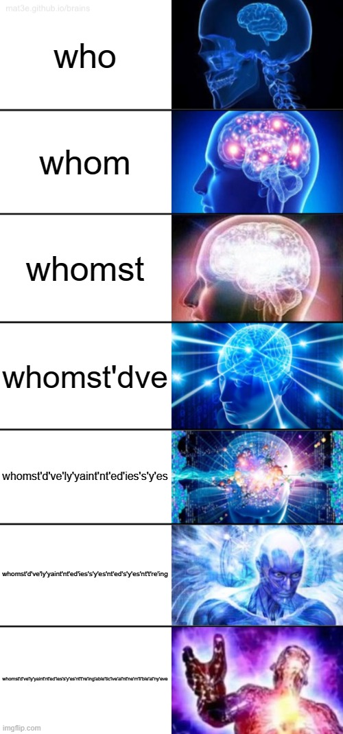 whomst'd've'ly'yaint'nt'ed'ies's'y'es | who; whom; whomst; whomst'dve; whomst'd've'ly'yaint'nt'ed'ies's'y'es; whomst'd've'ly'yaint'nt'ed'ies's'y'es'nt'ed's'y'es'nt't're'ing; whomst'd've'ly'yaint'nt'ed'ies's'y'es'nt't're'ing'able'tic'ive'al'nt'ne'm'll'ble'al'ny'eve | image tagged in 7-tier expanding brain | made w/ Imgflip meme maker