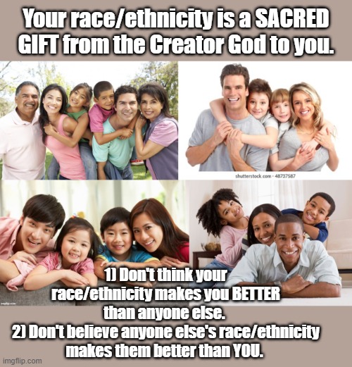 Just two rules to remember... | Your race/ethnicity is a SACRED GIFT from the Creator God to you. 1) Don't think your race/ethnicity makes you BETTER than anyone else. 
2) Don't believe anyone else's race/ethnicity makes them better than YOU. | image tagged in race,racial harmony | made w/ Imgflip meme maker