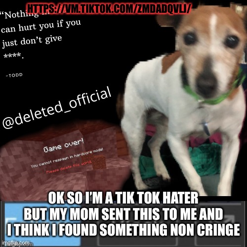 https://vm.tiktok.com/ZMdadqvLj/ Idk it might be cringe don’t take my word for it I am cringe | HTTPS://VM.TIKTOK.COM/ZMDADQVLJ/; OK SO I’M A TIK TOK HATER BUT MY MOM SENT THIS TO ME AND I THINK I FOUND SOMETHING NON CRINGE | image tagged in deleted announcement temp | made w/ Imgflip meme maker