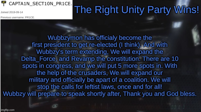 RUP for win! | The Right Unity Party Wins! Wubbzymon has officialy become the first president to get re-elected (I think). And with Wubbzy's term extending, We will expand the Delta_Force, and Revamp the constitution. There are 10 spots in congress, and we will put 5 more spots in. With the help of the crusaders, We will expand our military and officially be apart of a coalition. We will stop the calls for leftist laws, once and for all! Wubbzy will prepare to speak shortly after, Thank you and God bless. | image tagged in sect10n_pr1ce announcment,rup victory | made w/ Imgflip meme maker