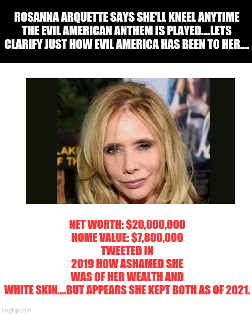 The liberal's war on America is just getting started folks, but don't let your hearts be troubled...we'll keep the truth alive! | ROSANNA ARQUETTE SAYS SHE'LL KNEEL ANYTIME THE EVIL AMERICAN ANTHEM IS PLAYED....LETS CLARIFY JUST HOW EVIL AMERICA HAS BEEN TO HER.... NET WORTH: $20,000,000
HOME VALUE: $7,800,000
TWEETED IN 2019 HOW ASHAMED SHE WAS OF HER WEALTH AND WHITE SKIN....BUT APPEARS SHE KEPT BOTH AS OF 2021. | image tagged in memes,liberal hypocrisy,america | made w/ Imgflip meme maker