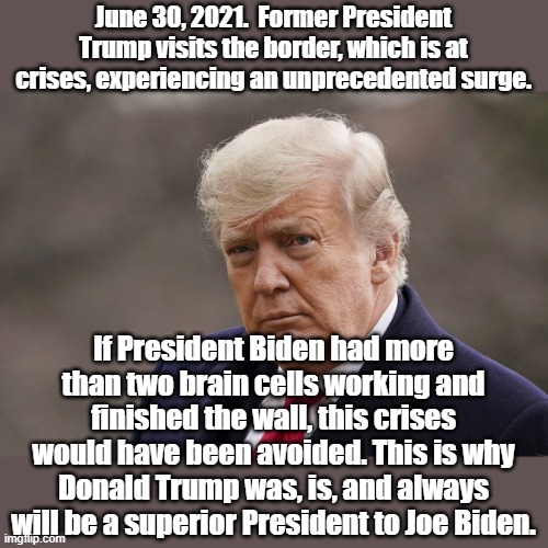 Border Trump | June 30, 2021.  Former President Trump visits the border, which is at crises, experiencing an unprecedented surge. If President Biden had more than two brain cells working and finished the wall, this crises would have been avoided. This is why Donald Trump was, is, and always will be a superior President to Joe Biden. | image tagged in donald trump,president trump,secure the border,border wall | made w/ Imgflip meme maker