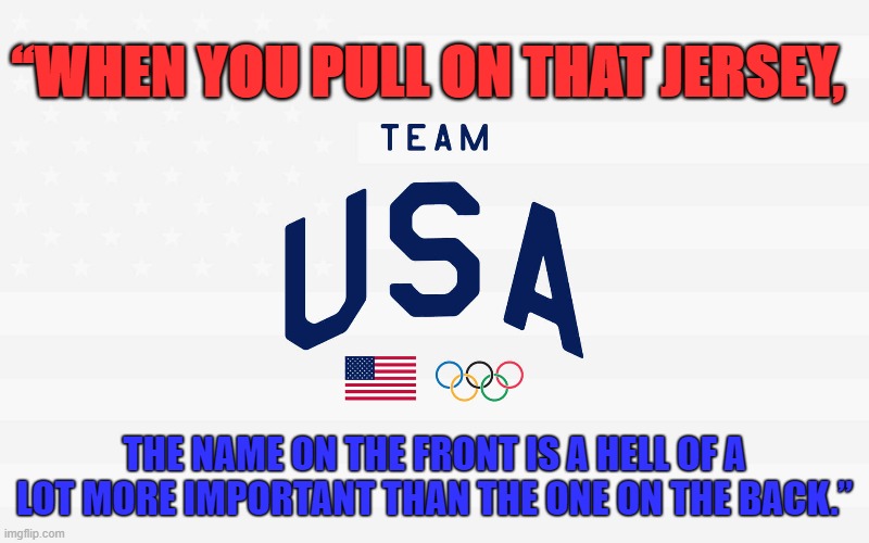 USA Olympics | “WHEN YOU PULL ON THAT JERSEY, THE NAME ON THE FRONT IS A HELL OF A LOT MORE IMPORTANT THAN THE ONE ON THE BACK.” | image tagged in usa,olympics,american flag,pride | made w/ Imgflip meme maker