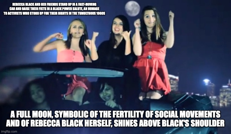 Rebecca Black Car | REBECCA BLACK AND HER FRIENDS STAND UP IN A FAST-MOVING CAR AND RAISE THEIR FISTS IN A BLACK POWER SALUTE, AN HOMAGE TO ACTIVISTS WHO STOOD UP FOR THEIR RIGHTS IN THE TUMULTUOUS 1960S; A FULL MOON, SYMBOLIC OF THE FERTILITY OF SOCIAL MOVEMENTS AND OF REBECCA BLACK HERSELF, SHINES ABOVE BLACK'S SHOULDER | image tagged in friday,rebecca black,memes | made w/ Imgflip meme maker