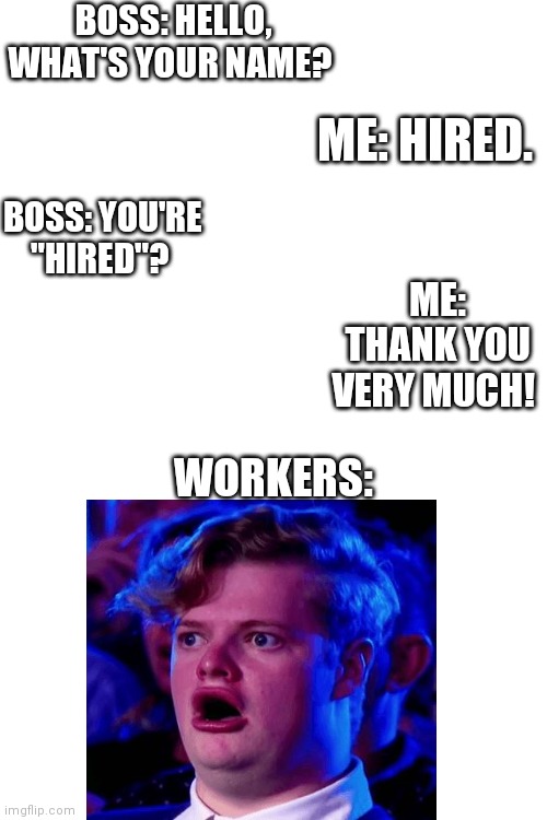 Blank White Template | BOSS: HELLO, WHAT'S YOUR NAME? ME: HIRED. BOSS: YOU'RE "HIRED"? ME: THANK YOU VERY MUCH! WORKERS: | image tagged in blank white template,you had one job,job,job interview,names,your hired | made w/ Imgflip meme maker