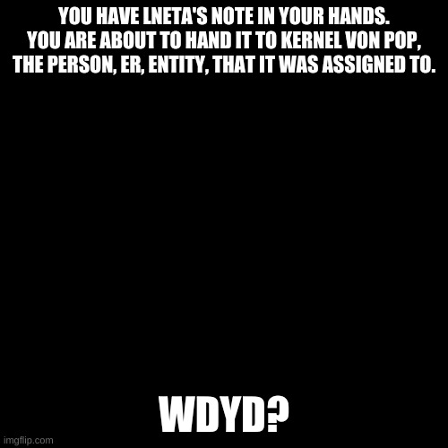 Blank black  template | YOU HAVE LNETA'S NOTE IN YOUR HANDS. YOU ARE ABOUT TO HAND IT TO KERNEL VON POP, THE PERSON, ER, ENTITY, THAT IT WAS ASSIGNED TO. WDYD? | image tagged in blank black template | made w/ Imgflip meme maker