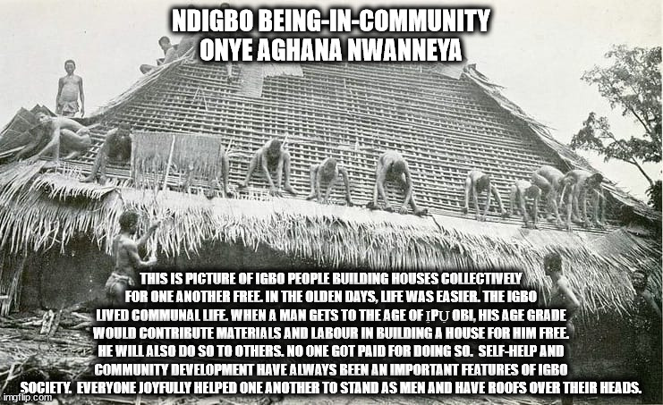 Ndigbo | NDIGBO BEING-IN-COMMUNITY
ONYE AGHANA NWANNEYA; THIS IS PICTURE OF IGBO PEOPLE BUILDING HOUSES COLLECTIVELY FOR ONE ANOTHER FREE. IN THE OLDEN DAYS, LIFE WAS EASIER. THE IGBO LIVED COMMUNAL LIFE. WHEN A MAN GETS TO THE AGE OF ỊPỤ OBI, HIS AGE GRADE WOULD CONTRIBUTE MATERIALS AND LABOUR IN BUILDING A HOUSE FOR HIM FREE. HE WILL ALSO DO SO TO OTHERS. NO ONE GOT PAID FOR DOING SO.  SELF-HELP AND COMMUNITY DEVELOPMENT HAVE ALWAYS BEEN AN IMPORTANT FEATURES OF IGBO SOCIETY.  EVERYONE JOYFULLY HELPED ONE ANOTHER TO STAND AS MEN AND HAVE ROOFS OVER THEIR HEADS. | image tagged in history of the world | made w/ Imgflip meme maker