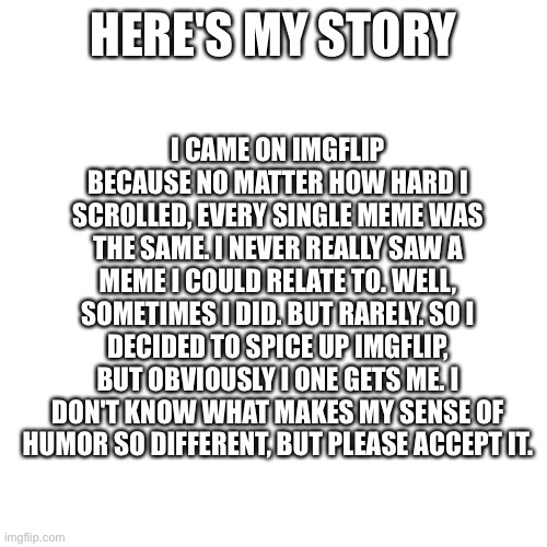 It's also hard for me to take a joke because I can't see facial expression do I take discrimination seriously | I CAME ON IMGFLIP BECAUSE NO MATTER HOW HARD I SCROLLED, EVERY SINGLE MEME WAS THE SAME. I NEVER REALLY SAW A MEME I COULD RELATE TO. WELL, SOMETIMES I DID. BUT RARELY. SO I DECIDED TO SPICE UP IMGFLIP, BUT OBVIOUSLY I ONE GETS ME. I DON'T KNOW WHAT MAKES MY SENSE OF HUMOR SO DIFFERENT, BUT PLEASE ACCEPT IT. HERE'S MY STORY | image tagged in memes,blank transparent square | made w/ Imgflip meme maker
