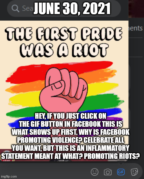 Facebook Promotes Pride Riots? | JUNE 30, 2021; HEY, IF YOU JUST CLICK ON THE GIF BUTTON IN FACEBOOK THIS IS WHAT SHOWS UP FIRST. WHY IS FACEBOOK PROMOTING VIOLENCE? CELEBRATE ALL YOU WANT, BUT THIS IS AN INFLAMMATORY STATEMENT MEANT AT WHAT? PROMOTING RIOTS? | image tagged in pride month,facebook | made w/ Imgflip meme maker