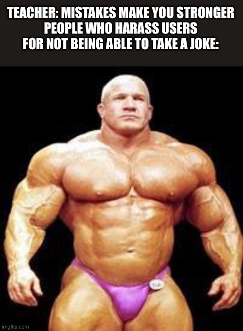 muscles | TEACHER: MISTAKES MAKE YOU STRONGER
PEOPLE WHO HARASS USERS FOR NOT BEING ABLE TO TAKE A JOKE: | image tagged in muscles,repost | made w/ Imgflip meme maker