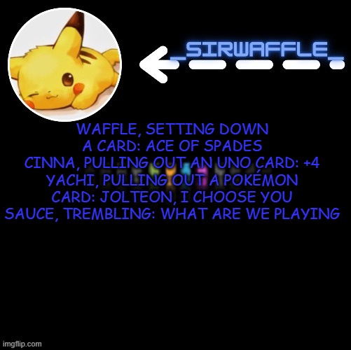 waffle | WAFFLE, SETTING DOWN A CARD: ACE OF SPADES
CINNA, PULLING OUT AN UNO CARD: +4
YACHI, PULLING OUT A POKÉMON CARD: JOLTEON, I CHOOSE YOU
SAUCE, TREMBLING: WHAT ARE WE PLAYING | image tagged in waffle | made w/ Imgflip meme maker