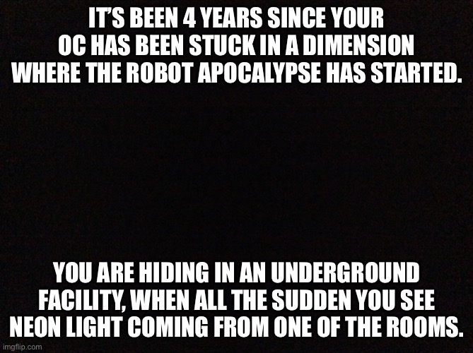 Beep Boop! | IT’S BEEN 4 YEARS SINCE YOUR OC HAS BEEN STUCK IN A DIMENSION WHERE THE ROBOT APOCALYPSE HAS STARTED. YOU ARE HIDING IN AN UNDERGROUND FACILITY, WHEN ALL THE SUDDEN YOU SEE NEON LIGHT COMING FROM ONE OF THE ROOMS. | image tagged in black image | made w/ Imgflip meme maker