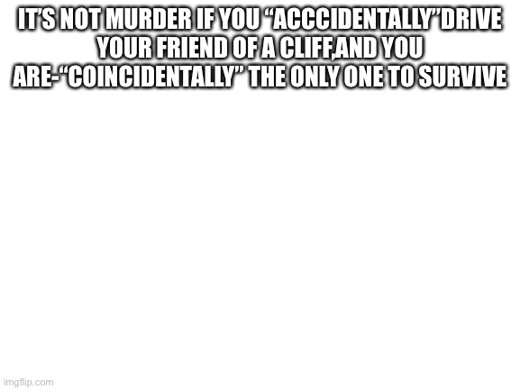 Blank White Template | IT’S NOT MURDER IF YOU “ACCCIDENTALLY”DRIVE YOUR FRIEND OF A CLIFF,AND YOU ARE-“COINCIDENTALLY” THE ONLY ONE TO SURVIVE | image tagged in blank white template | made w/ Imgflip meme maker