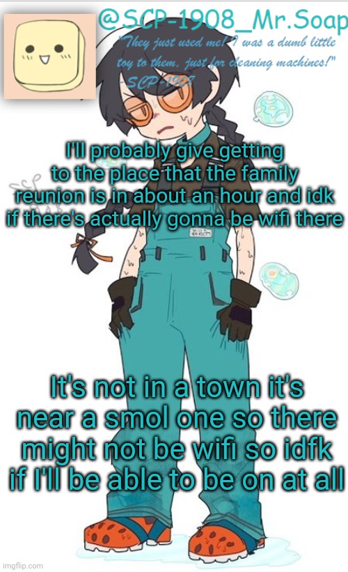 There will probably be some sort of connection just probably not a good one but if I'm gone for 5 days that's why | I'll probably give getting to the place that the family reunion is in about an hour and idk if there's actually gonna be wifi there; It's not in a town it's near a smol one so there might not be wifi so idfk if I'll be able to be on at all | image tagged in scp-1908 temp | made w/ Imgflip meme maker