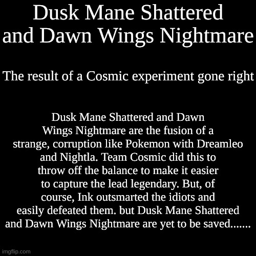 Document #3: Dusk Mane Shattered and Dawn Wings Nightmare | Dusk Mane Shattered and Dawn Wings Nightmare; The result of a Cosmic experiment gone right; Dusk Mane Shattered and Dawn Wings Nightmare are the fusion of a strange, corruption like Pokemon with Dreamleo and Nightla. Team Cosmic did this to throw off the balance to make it easier to capture the lead legendary. But, of course, Ink outsmarted the idiots and easily defeated them. but Dusk Mane Shattered and Dawn Wings Nightmare are yet to be saved....... | image tagged in memes,blank transparent square | made w/ Imgflip meme maker