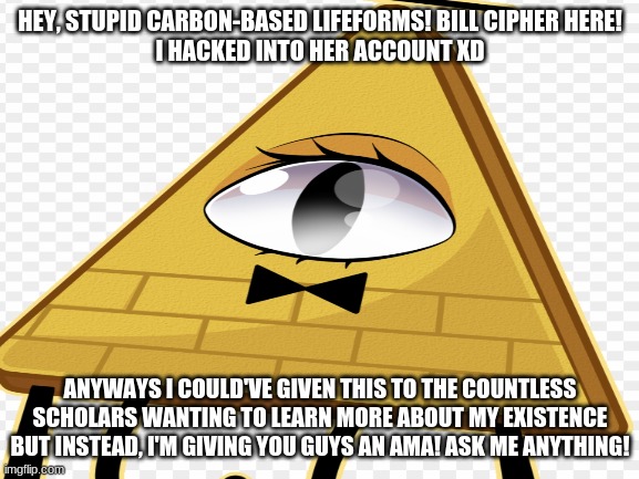 Credit to the maker of the background image, i put this in fun and no one responded | HEY, STUPID CARBON-BASED LIFEFORMS! BILL CIPHER HERE!
I HACKED INTO HER ACCOUNT XD; ANYWAYS I COULD'VE GIVEN THIS TO THE COUNTLESS SCHOLARS WANTING TO LEARN MORE ABOUT MY EXISTENCE BUT INSTEAD, I'M GIVING YOU GUYS AN AMA! ASK ME ANYTHING! | image tagged in bill cipher,ama,not emu | made w/ Imgflip meme maker