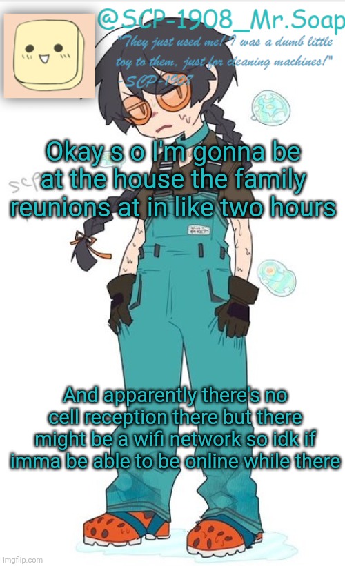 Hour and a half actually not two | Okay s o I'm gonna be at the house the family reunions at in like two hours; And apparently there's no cell reception there but there might be a wifi network so idk if imma be able to be online while there | image tagged in scp-1908 temp | made w/ Imgflip meme maker