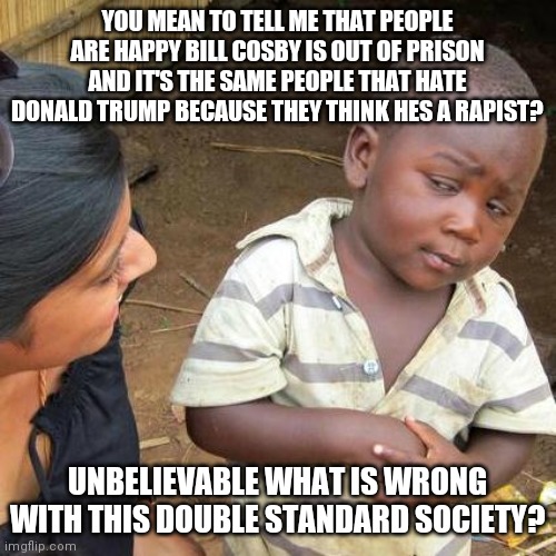 Third World Skeptical Kid Meme | YOU MEAN TO TELL ME THAT PEOPLE ARE HAPPY BILL COSBY IS OUT OF PRISON AND IT'S THE SAME PEOPLE THAT HATE DONALD TRUMP BECAUSE THEY THINK HES A RAPIST? UNBELIEVABLE WHAT IS WRONG WITH THIS DOUBLE STANDARD SOCIETY? | image tagged in memes,third world skeptical kid | made w/ Imgflip meme maker