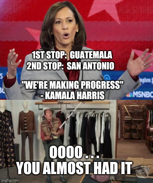 Run From the Border | 1ST STOP:  GUATEMALA; 2ND STOP:  SAN ANTONIO; "WE'RE MAKING PROGRESS"
- KAMALA HARRIS; OOOO . . .
YOU ALMOST HAD IT | image tagged in ooo you almost had it,kamala harris,illegal immigration,border crisis,biden,democrats | made w/ Imgflip meme maker