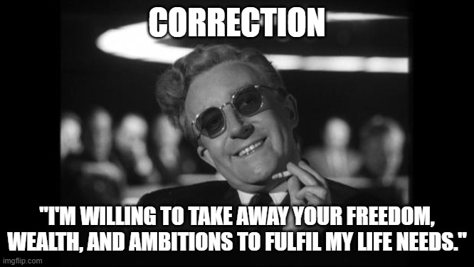 dr strangelove | CORRECTION "I'M WILLING TO TAKE AWAY YOUR FREEDOM, WEALTH, AND AMBITIONS TO FULFIL MY LIFE NEEDS." | image tagged in dr strangelove | made w/ Imgflip meme maker