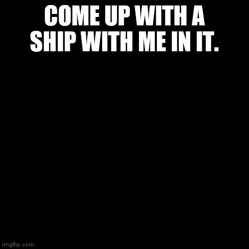Blank black  template | COME UP WITH A SHIP WITH ME IN IT. | image tagged in blank black template | made w/ Imgflip meme maker