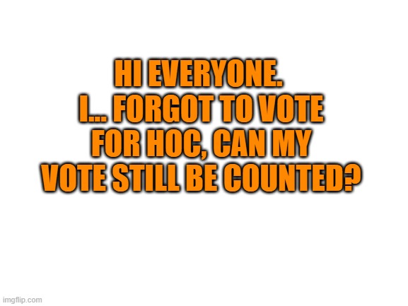 Facepalm.... | HI EVERYONE.  I... FORGOT TO VOTE FOR HOC, CAN MY VOTE STILL BE COUNTED? | image tagged in blank white template | made w/ Imgflip meme maker