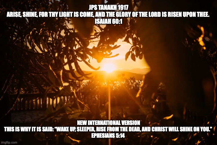 The Rising Sun | JPS TANAKH 1917
ARISE, SHINE, FOR THY LIGHT IS COME, AND THE GLORY OF THE LORD IS RISEN UPON THEE. 
ISAIAH 60:1; NEW INTERNATIONAL VERSION
THIS IS WHY IT IS SAID: “WAKE UP, SLEEPER, RISE FROM THE DEAD, AND CHRIST WILL SHINE ON YOU.” 
EPHESIANS 5:14 | image tagged in messiah | made w/ Imgflip meme maker