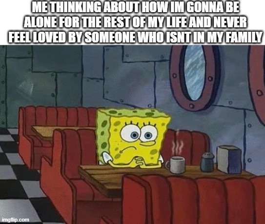 Every night | ME THINKING ABOUT HOW IM GONNA BE ALONE FOR THE REST OF MY LIFE AND NEVER FEEL LOVED BY SOMEONE WHO ISNT IN MY FAMILY | image tagged in spongebob sitting alone,memes | made w/ Imgflip meme maker