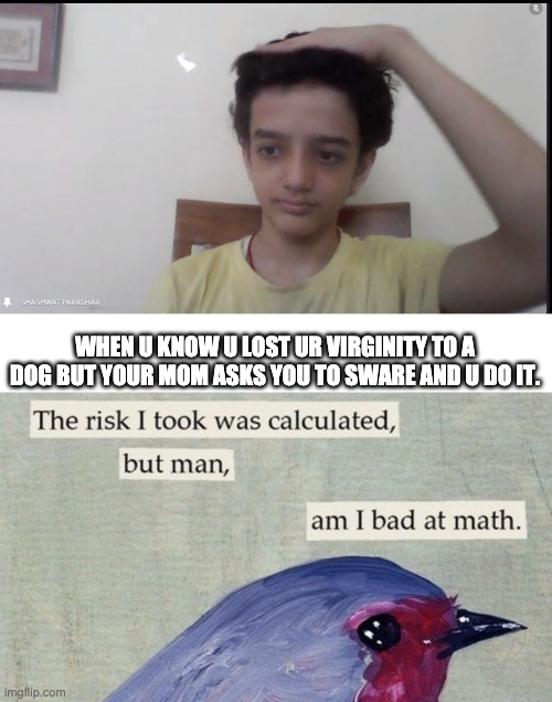 WHEN U KNOW U LOST UR VIRGINITY TO A DOG BUT YOUR MOM ASKS YOU TO SWARE AND U DO IT. | image tagged in the risk i took was calculated | made w/ Imgflip meme maker