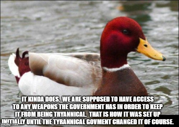 Malicious Advice Mallard Meme | IT KINDA DOES.  WE ARE SUPPOSED TO HAVE ACCESS TO ANY WEAPONS THE GOVERNMENT HAS IN ORDER TO KEEP IT FROM BEING TRYANNICAL.  THAT IS HOW IT  | image tagged in memes,malicious advice mallard | made w/ Imgflip meme maker