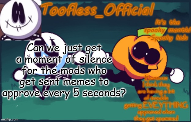 Just 1 moment of silence | Because I think they are having a bit of trouble getting EVEYTHING approved when they get spammed; Can we just get a moment of silence for the mods who get sent memes to approve every 5 seconds? | image tagged in tooflless_official announcement template spooky edition | made w/ Imgflip meme maker