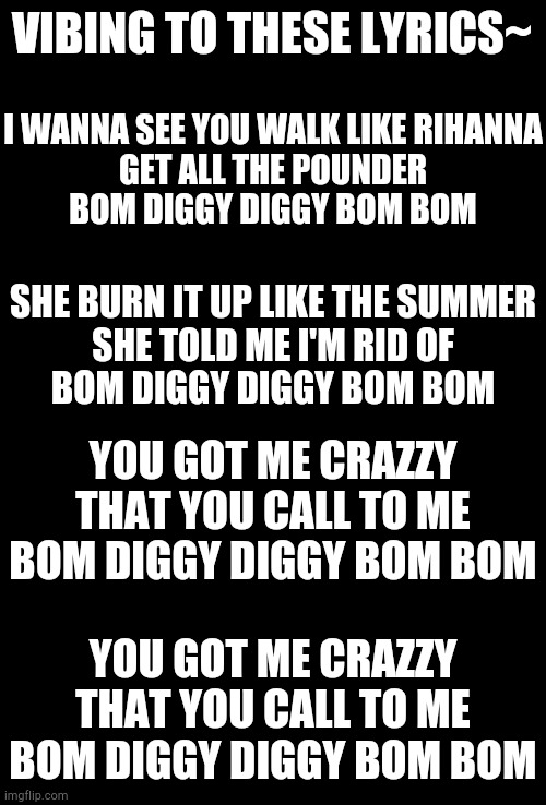 Vibing!! | VIBING TO THESE LYRICS~; I WANNA SEE YOU WALK LIKE RIHANNA
GET ALL THE POUNDER
BOM DIGGY DIGGY BOM BOM; SHE BURN IT UP LIKE THE SUMMER
SHE TOLD ME I'M RID OF
BOM DIGGY DIGGY BOM BOM; YOU GOT ME CRAZZY
THAT YOU CALL TO ME
BOM DIGGY DIGGY BOM BOM; YOU GOT ME CRAZZY
THAT YOU CALL TO ME
BOM DIGGY DIGGY BOM BOM | image tagged in blank black,vibing | made w/ Imgflip meme maker