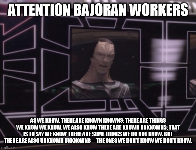 Attention Bajoran Workers: There are known knowns... |  ATTENTION BAJORAN WORKERS; AS WE KNOW, THERE ARE KNOWN KNOWNS; THERE ARE THINGS WE KNOW WE KNOW. WE ALSO KNOW THERE ARE KNOWN UNKNOWNS; THAT IS TO SAY WE KNOW THERE ARE SOME THINGS WE DO NOT KNOW. BUT THERE ARE ALSO UNKNOWN UNKNOWNS—THE ONES WE DON'T KNOW WE DON'T KNOW. | image tagged in attention bajoran workers | made w/ Imgflip meme maker