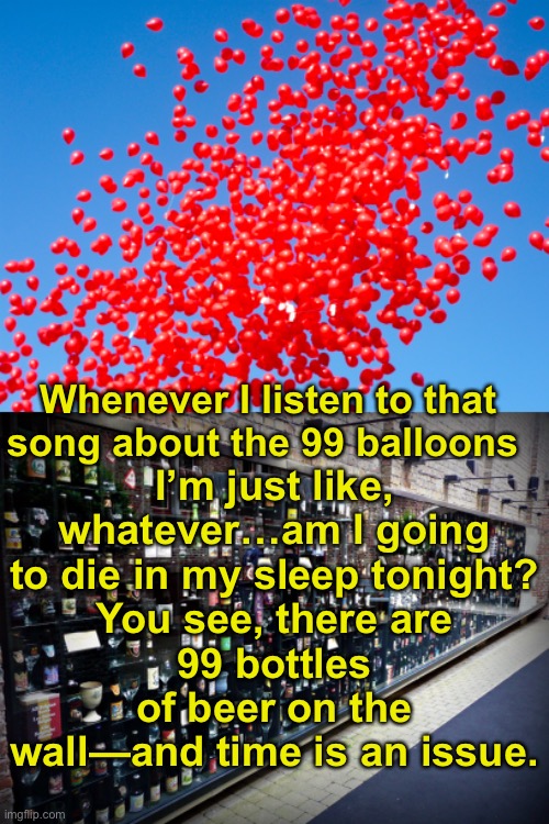 Barely breathing | I’m just like, whatever…am I going to die in my sleep tonight?
You see, there are
99 bottles of beer on the wall—and time is an issue. Whenever I listen to that song about the 99 balloons | made w/ Imgflip meme maker