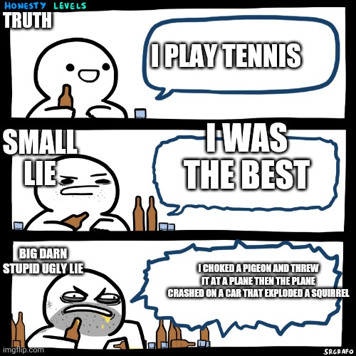 Honesty Levels | TRUTH; I PLAY TENNIS; SMALL LIE; I WAS THE BEST; BIG DARN STUPID UGLY LIE; I CHOKED A PIGEON AND THREW IT AT A PLANE THEN THE PLANE CRASHED ON A CAR THAT EXPLODED A SQUIRREL | image tagged in honesty levels | made w/ Imgflip meme maker