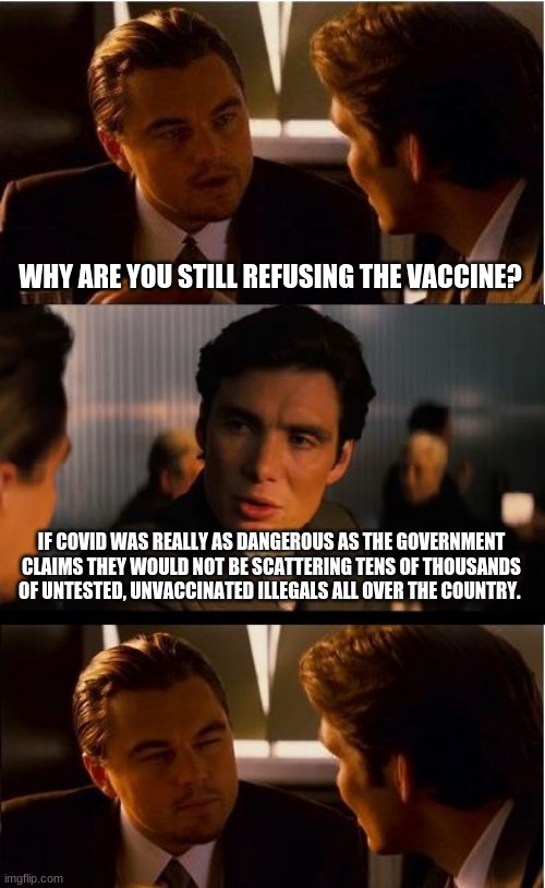 Shots!  I don't need no stinking shot. |  WHY ARE YOU STILL REFUSING THE VACCINE? IF COVID WAS REALLY AS DANGEROUS AS THE GOVERNMENT CLAIMS THEY WOULD NOT BE SCATTERING TENS OF THOUSANDS OF UNTESTED, UNVACCINATED ILLEGALS ALL OVER THE COUNTRY. | image tagged in memes,inception,covid-19,no vaccine,build the wall and then we will talk,illegals are dangerous | made w/ Imgflip meme maker