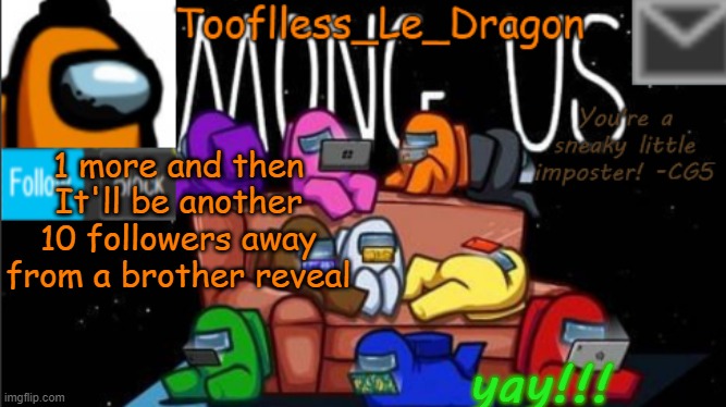 1. 1. 1. 1. 1. 1 . | 1 more and then It'll be another 10 followers away from a brother reveal; yay!!! | image tagged in tooflless_le_dragon announcement template among us | made w/ Imgflip meme maker