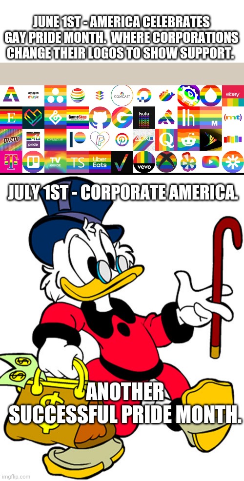 Anyone else glad the pandering is over and corporate America can get back to not caring? | JUNE 1ST - AMERICA CELEBRATES GAY PRIDE MONTH.  WHERE CORPORATIONS CHANGE THEIR LOGOS TO SHOW SUPPORT. JULY 1ST - CORPORATE AMERICA. ANOTHER SUCCESSFUL PRIDE MONTH. | image tagged in political meme | made w/ Imgflip meme maker