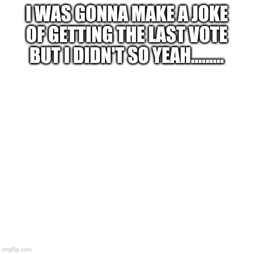 Blank Transparent Square | I WAS GONNA MAKE A JOKE OF GETTING THE LAST VOTE BUT I DIDN'T SO YEAH......... | image tagged in memes,blank transparent square | made w/ Imgflip meme maker