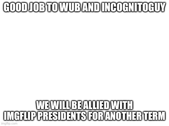 Blank White Template | GOOD JOB TO WUB AND INCOGNITOGUY; WE WILL BE ALLIED WITH IMGFLIP PRESIDENTS FOR ANOTHER TERM | image tagged in blank white template | made w/ Imgflip meme maker