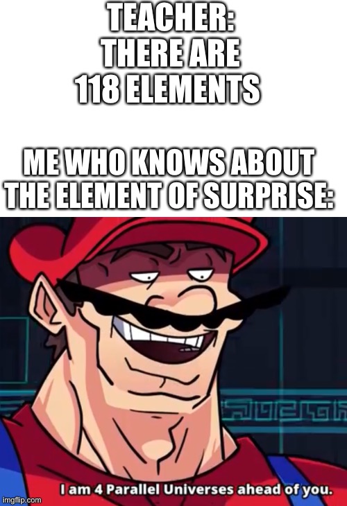 Insert creative title |  TEACHER: THERE ARE 118 ELEMENTS; ME WHO KNOWS ABOUT THE ELEMENT OF SURPRISE: | image tagged in i am 4 parallel universes ahead of you | made w/ Imgflip meme maker
