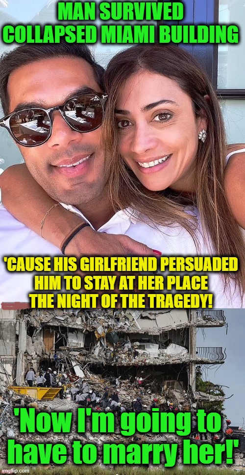 He said he would repay her by buying her an engagement ring... | MAN SURVIVED 
COLLAPSED MIAMI BUILDING; 'CAUSE HIS GIRLFRIEND PERSUADED 
HIM TO STAY AT HER PLACE 
THE NIGHT OF THE TRAGEDY! 'Now I'm going to  
have to marry her!' | image tagged in fun,happy,good outcome,life is good,put a ring on it | made w/ Imgflip meme maker