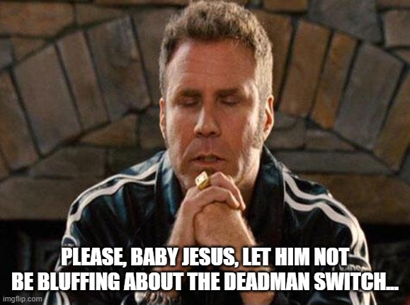 Ricky Bobby Praying | PLEASE, BABY JESUS, LET HIM NOT BE BLUFFING ABOUT THE DEADMAN SWITCH... | image tagged in ricky bobby praying | made w/ Imgflip meme maker