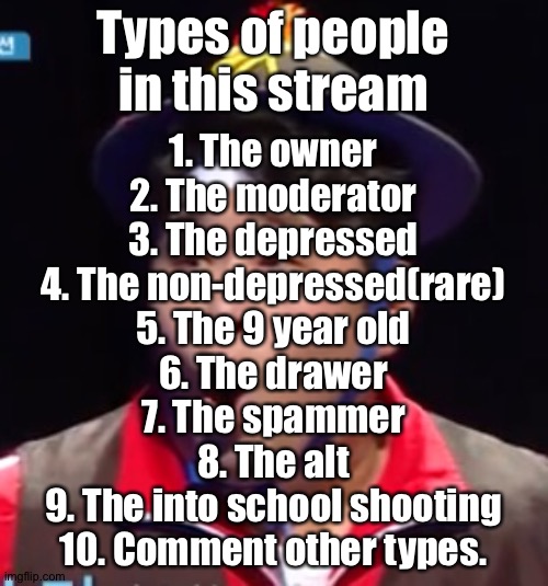 So, which one are you aside 10? | Types of people in this stream; 1. The owner
2. The moderator
3. The depressed
4. The non-depressed(rare)
5. The 9 year old
6. The drawer
7. The spammer
8. The alt
9. The into school shooting
10. Comment other types. | image tagged in pogging seyoon higher quality | made w/ Imgflip meme maker