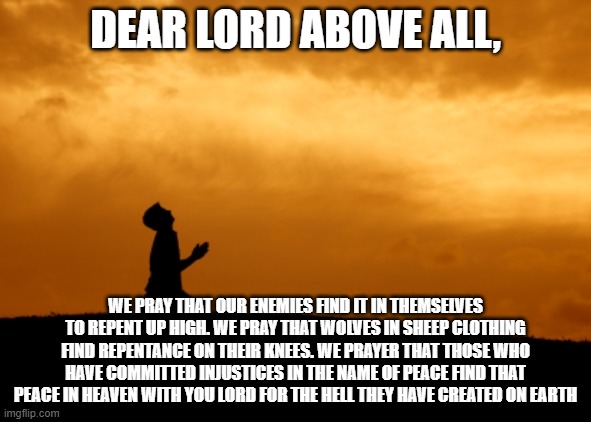 Amen | DEAR LORD ABOVE ALL, WE PRAY THAT OUR ENEMIES FIND IT IN THEMSELVES TO REPENT UP HIGH. WE PRAY THAT WOLVES IN SHEEP CLOTHING FIND REPENTANCE ON THEIR KNEES. WE PRAYER THAT THOSE WHO HAVE COMMITTED INJUSTICES IN THE NAME OF PEACE FIND THAT PEACE IN HEAVEN WITH YOU LORD FOR THE HELL THEY HAVE CREATED ON EARTH | image tagged in prayer,q | made w/ Imgflip meme maker