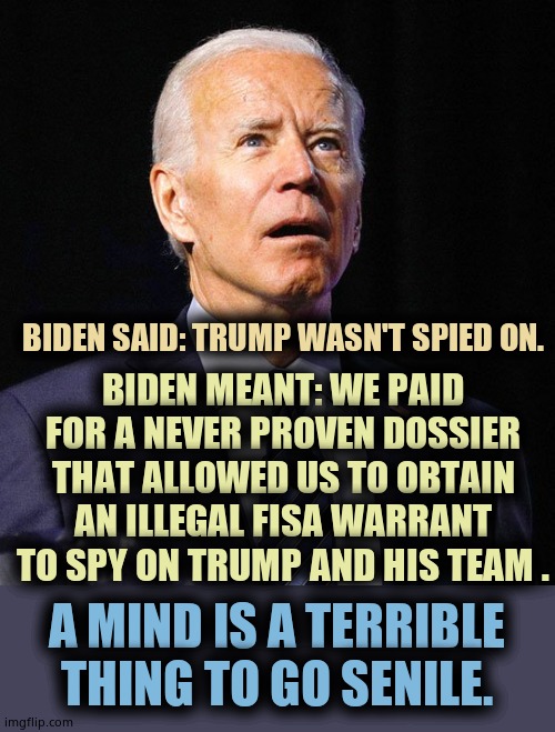 Snowden BROKE the news of the NSA illegally spying on AMERICAN citizens. They tried to coup Trump. They think they have cred LOL | BIDEN MEANT: WE PAID FOR A NEVER PROVEN DOSSIER THAT ALLOWED US TO OBTAIN AN ILLEGAL FISA WARRANT TO SPY ON TRUMP AND HIS TEAM . BIDEN SAID: TRUMP WASN'T SPIED ON. A MIND IS A TERRIBLE THING TO GO SENILE. | image tagged in joe biden | made w/ Imgflip meme maker