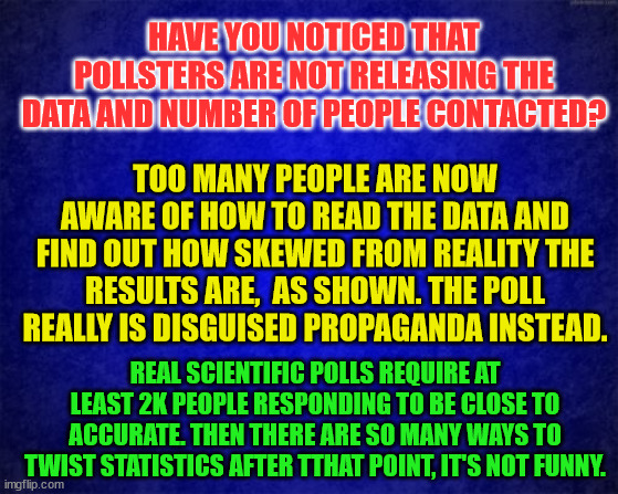 blue background | HAVE YOU NOTICED THAT POLLSTERS ARE NOT RELEASING THE DATA AND NUMBER OF PEOPLE CONTACTED? TOO MANY PEOPLE ARE NOW AWARE OF HOW TO READ THE DATA AND FIND OUT HOW SKEWED FROM REALITY THE RESULTS ARE,  AS SHOWN. THE POLL REALLY IS DISGUISED PROPAGANDA INSTEAD. REAL SCIENTIFIC POLLS REQUIRE AT LEAST 2K PEOPLE RESPONDING TO BE CLOSE TO ACCURATE. THEN THERE ARE SO MANY WAYS TO TWIST STATISTICS AFTER TTHAT POINT, IT'S NOT FUNNY. | image tagged in blue background | made w/ Imgflip meme maker